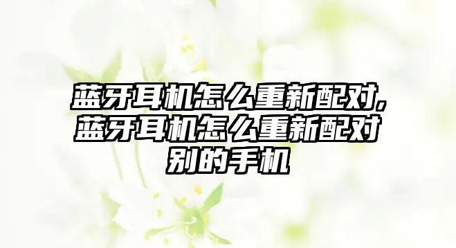 藍牙耳機怎么重新配對,藍牙耳機怎么重新配對別的手機