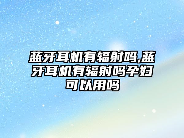 藍牙耳機有輻射嗎,藍牙耳機有輻射嗎孕婦可以用嗎