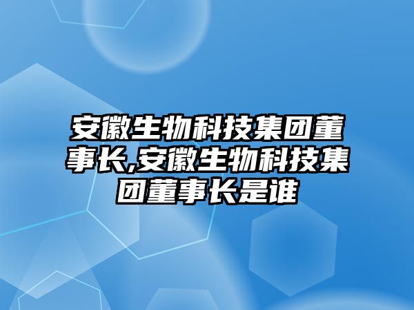 安徽生物科技集團董事長,安徽生物科技集團董事長是誰