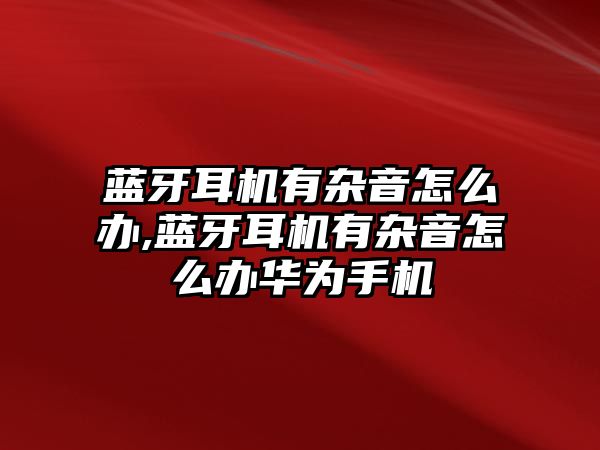 藍(lán)牙耳機有雜音怎么辦,藍(lán)牙耳機有雜音怎么辦華為手機