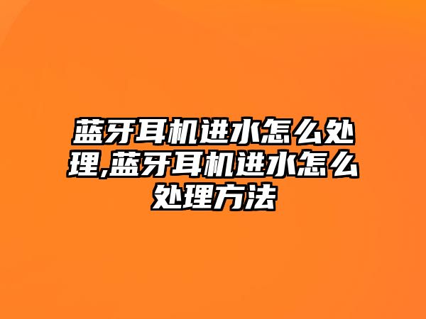 藍牙耳機進水怎么處理,藍牙耳機進水怎么處理方法