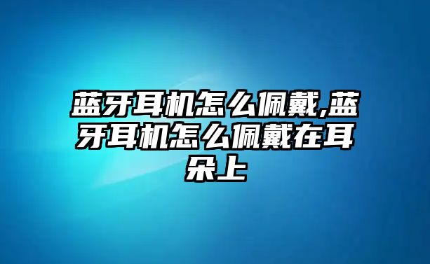 藍牙耳機怎么佩戴,藍牙耳機怎么佩戴在耳朵上