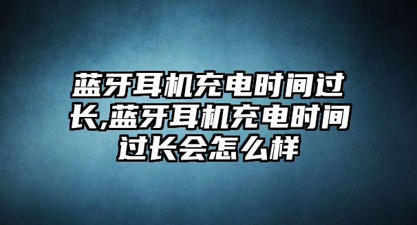 藍牙耳機充電時間過長,藍牙耳機充電時間過長會怎么樣